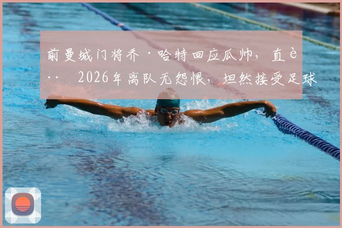 前曼城门将乔·哈特回应瓜帅，直言2026年离队无怨恨，坦然接受足球行业的现实与法则