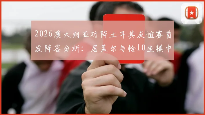 2026澳大利亚对阵土耳其友谊赛首发阵容分析:居莱尔与恰10坐镇中场,新星伊兰昆达亮相