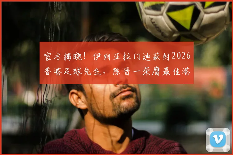 官方揭晓！伊利亚拉门迪获封2026香港足球先生，陈晋一荣膺最佳港队球员称号，附奖项历史分析及球员点评