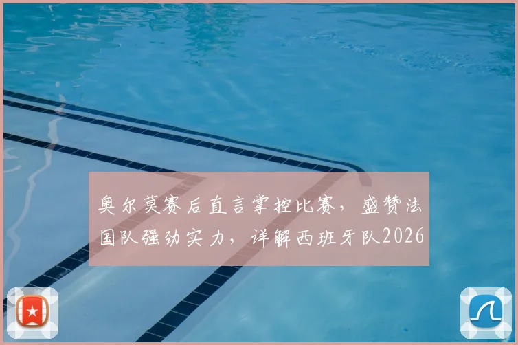 奥尔莫赛后直言掌控比赛，盛赞法国队强劲实力，详解西班牙队2026年大赛信心来源