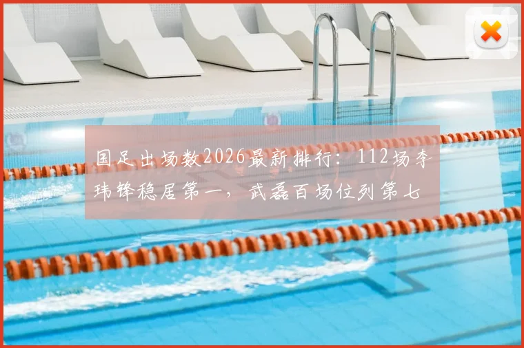 国足出场数2026最新排行：112场李玮锋稳居第一，武磊百场位列第七引热议