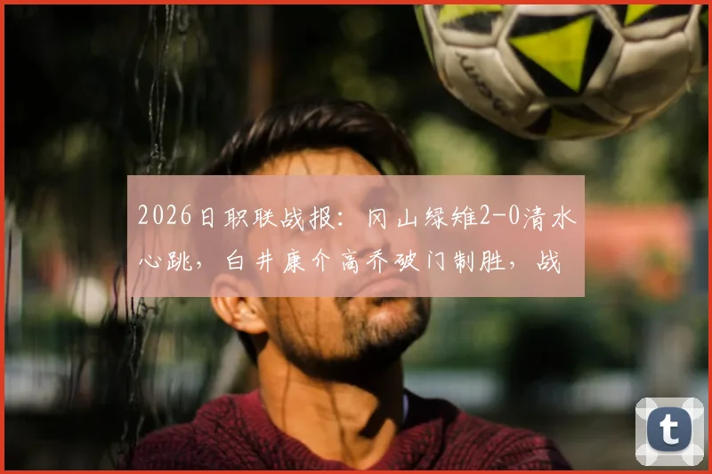 2026日职联战报：冈山绿雉2-0清水心跳，白井康介高乔破门制胜，战术解析与球员评分出炉