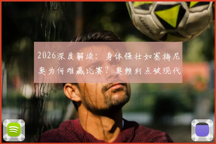 2026深度解读：身体强壮如塞梅尼奥为何难赢比赛？奥赖利点破现代足球核心素质