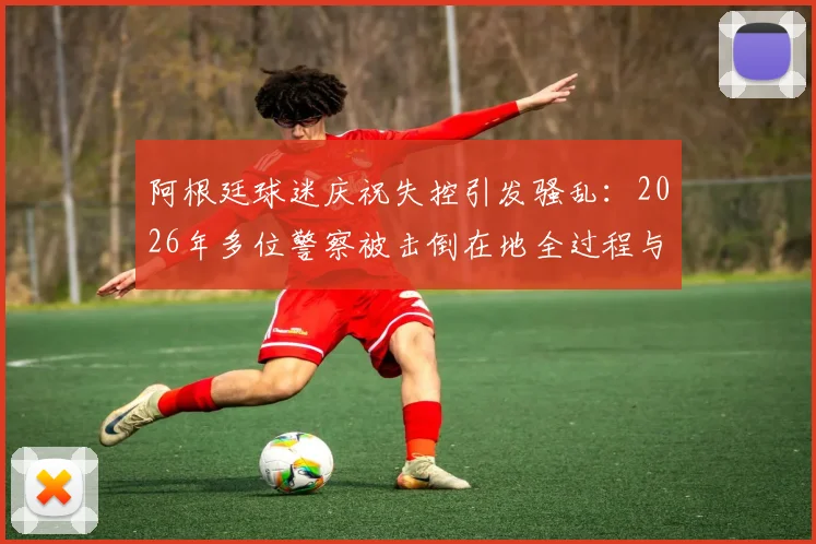 阿根廷球迷庆祝失控引发骚乱：2026年多位警察被击倒在地全过程与后续影响解析