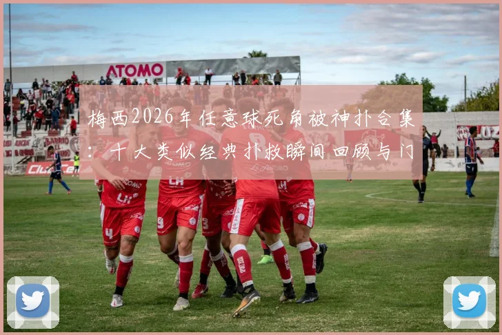 梅西2026年任意球死角被神扑合集:十大类似经典扑救瞬间回顾与门将技巧解析