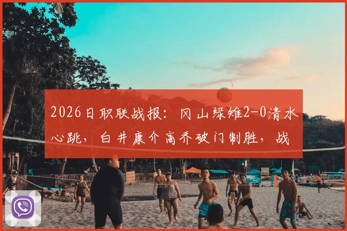 2026日职联战报:冈山绿雉2-0清水心跳,白井康介高乔破门制胜,战术解析与球员评分出炉
