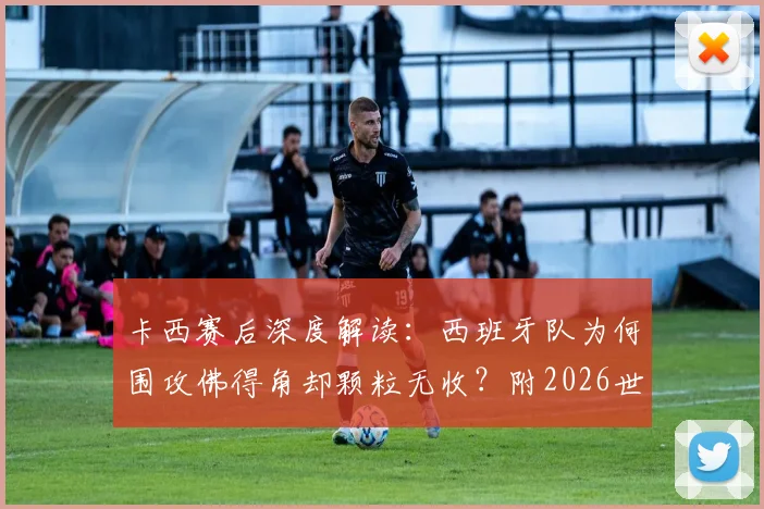 卡西赛后深度解读：西班牙队为何围攻佛得角却颗粒无收？附2026世界杯前景展望
