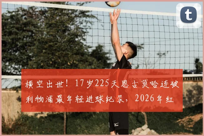 横空出世!17岁225天恩古莫哈连破利物浦最年轻进球纪录,2026年红军超新星全解析