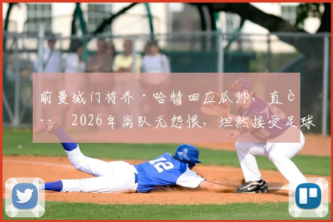 前曼城门将乔·哈特回应瓜帅,直言2026年离队无怨恨,坦然接受足球行业的现实与法则