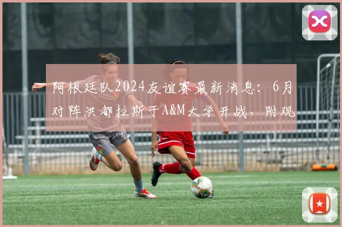 阿根廷队2024友谊赛最新消息:6月对阵洪都拉斯于A&M大学开战,附观赛指南与球队赛程前瞻