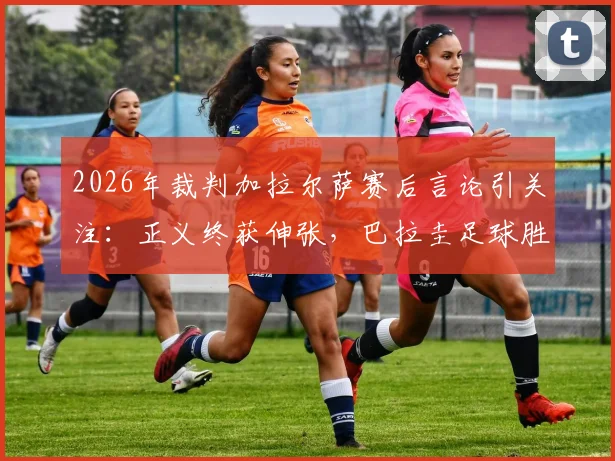 2026年裁判加拉尔萨赛后言论引关注:正义终获伸张,巴拉圭足球胜利实至名归