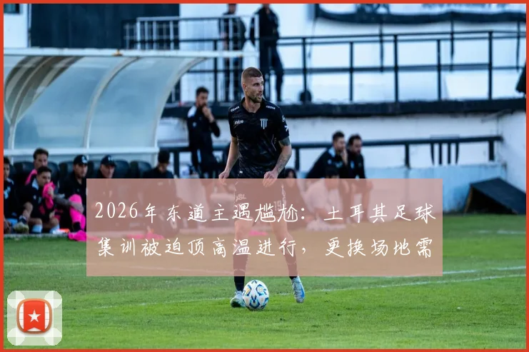 2026年东道主遇尴尬：土耳其足球集训被迫顶高温进行，更换场地需自付高额费用