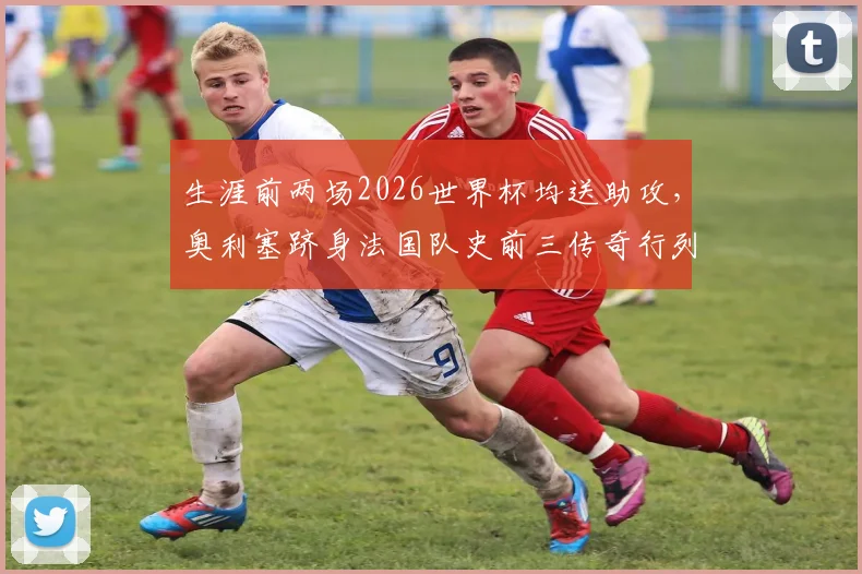 生涯前两场2026世界杯均送助攻,奥利塞跻身法国队史前三传奇行列!