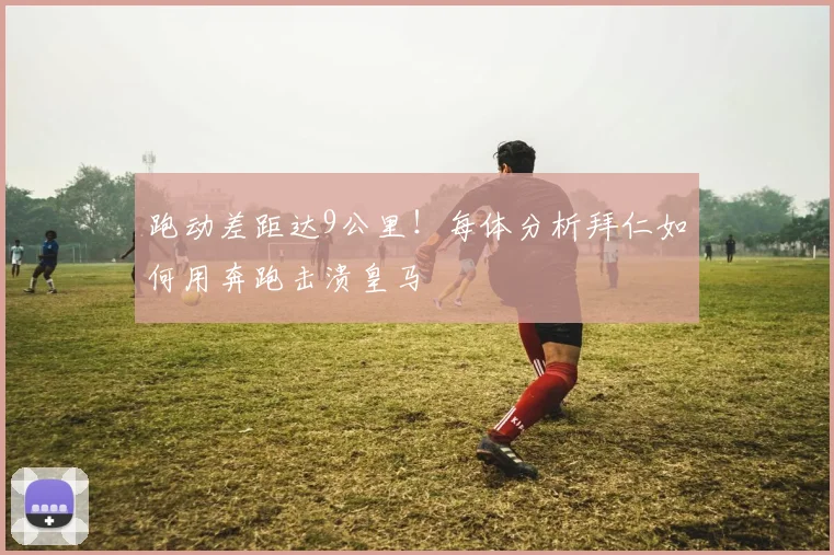 跑动差距达9公里！每体分析拜仁如何用奔跑击溃皇马