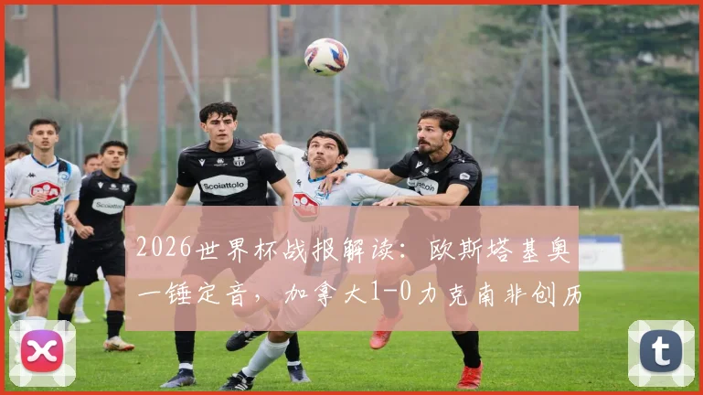 2026世界杯战报解读:欧斯塔基奥一锤定音,加拿大1-0力克南非创历史,首进16强对手会是谁?