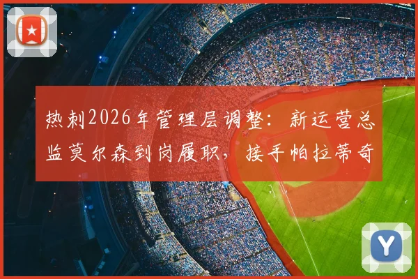 热刺2026年管理层调整：新运营总监莫尔森到岗履职，接手帕拉蒂奇遗留工作与挑战全解析