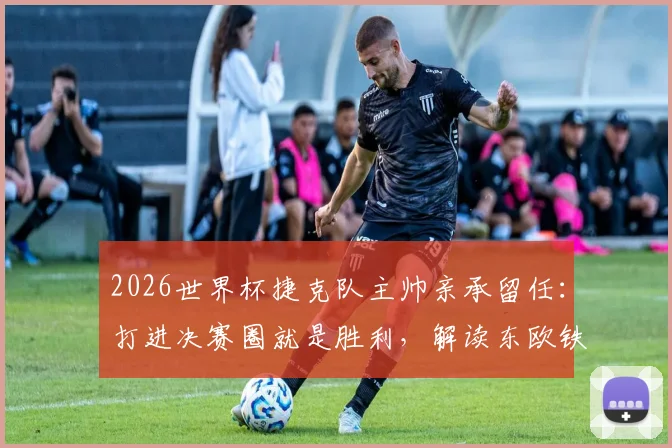 2026世界杯捷克队主帅亲承留任:打进决赛圈就是胜利,解读东欧铁骑复兴计划