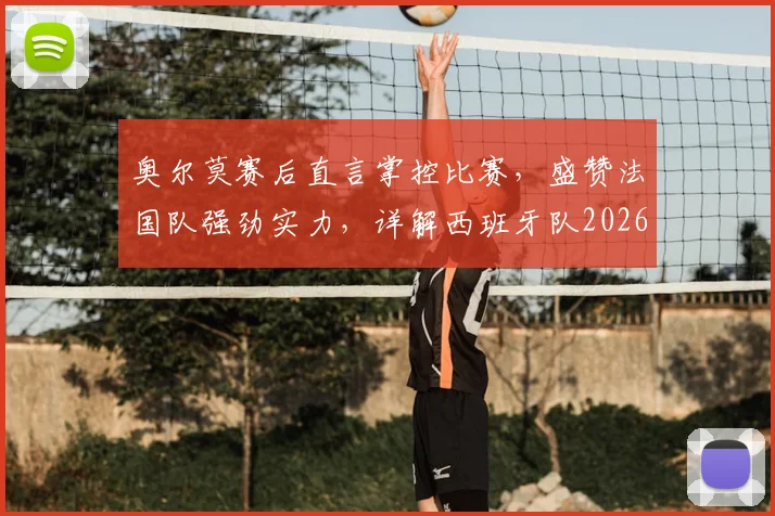 奥尔莫赛后直言掌控比赛，盛赞法国队强劲实力，详解西班牙队2026年大赛信心来源
