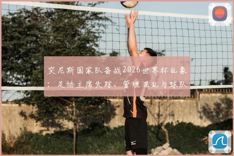 突尼斯国家队备战2026世界杯乱象：足协主席失踪、管理混乱与球队内讧原因深度剖析