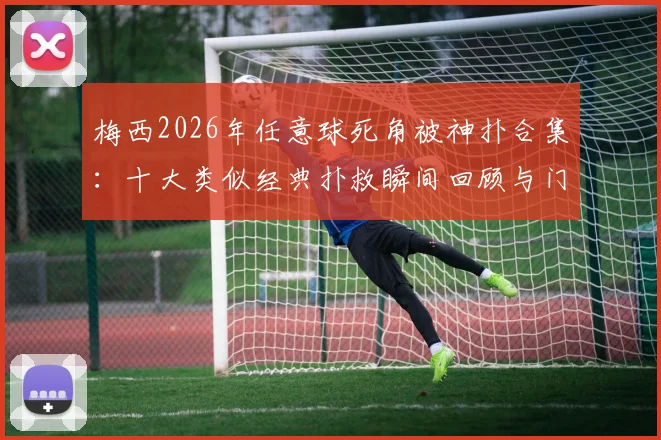 梅西2026年任意球死角被神扑合集：十大类似经典扑救瞬间回顾与门将技巧解析
