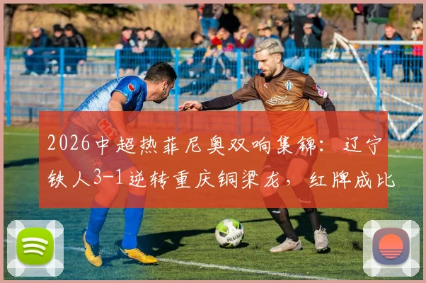 2026中超热菲尼奥双响集锦：辽宁铁人3-1逆转重庆铜梁龙，红牌成比赛关键转折点精彩回顾