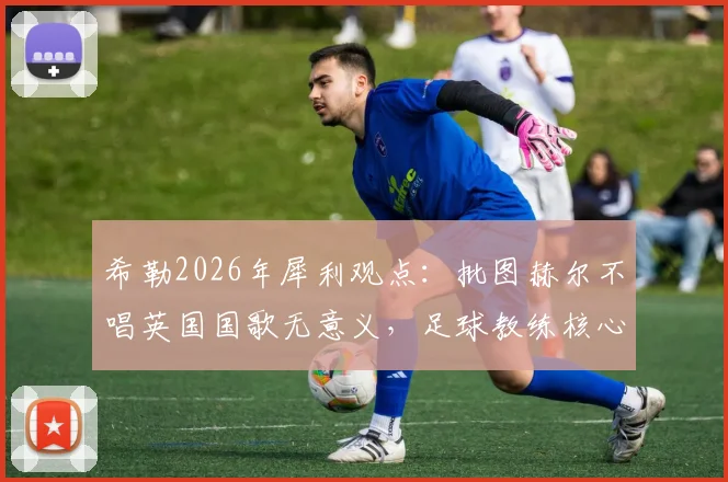 希勒2026年犀利观点:批图赫尔不唱英国国歌无意义,足球教练核心任务就是带队取胜