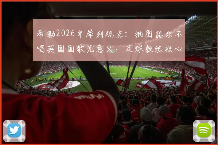 希勒2026年犀利观点：批图赫尔不唱英国国歌无意义，足球教练核心任务就是带队取胜