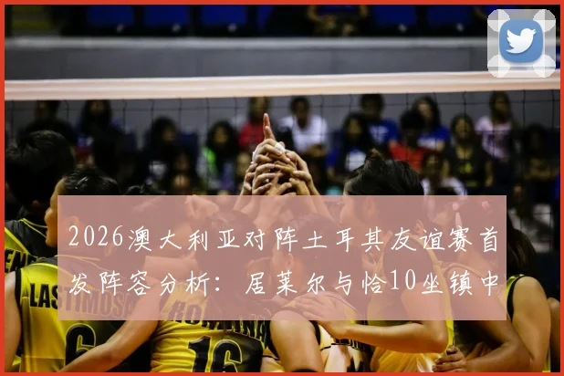 2026澳大利亚对阵土耳其友谊赛首发阵容分析：居莱尔与恰10坐镇中场，新星伊兰昆达亮相