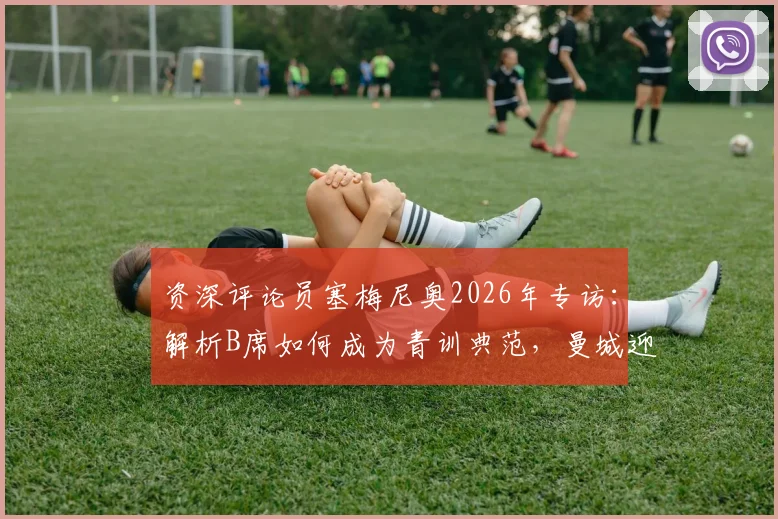 资深评论员塞梅尼奥2026年专访:解析B席如何成为青训典范,曼城迎战阿森纳的关键备战策略