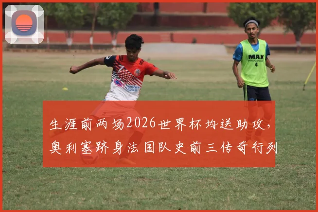 生涯前两场2026世界杯均送助攻，奥利塞跻身法国队史前三传奇行列！