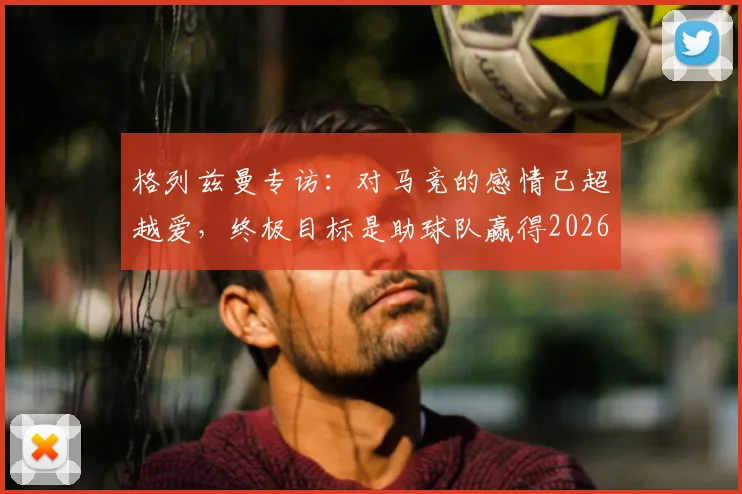 格列兹曼专访:对马竞的感情已超越爱,终极目标是助球队赢得2026年欧冠冠军