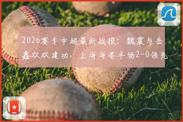 2026赛季中超最新战报：魏震与岳鑫双双建功，上海海港半场2-0领先云南玉昆，附全场关键数据解析