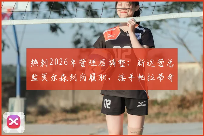 热刺2026年管理层调整:新运营总监莫尔森到岗履职,接手帕拉蒂奇遗留工作与挑战全解析