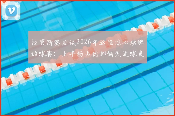 拉莫斯赛后谈2026年这场惊心动魄的球赛：上半场占优却错失进球良机，详解过程与关键节点
