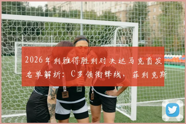 2026年利雅得胜利对决达马克首发名单解析：C罗领衔锋线，菲利克斯与马内搭档出战