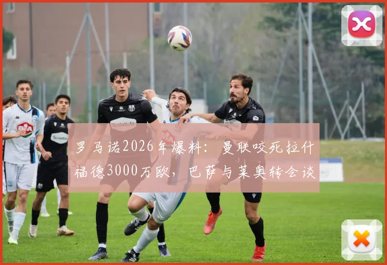 罗马诺2026年爆料：曼联咬死拉什福德3000万欧，巴萨与莱奥转会谈判仍处僵局，最新进展解析