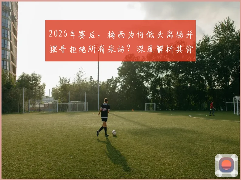 2026年赛后，梅西为何低头离场并摆手拒绝所有采访？深度解析其背后原因与球迷反应