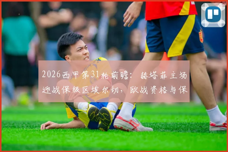 2026西甲第31轮前瞻:赫塔菲主场迎战保级区埃尔切,欧战资格与保级压力下的对决分析