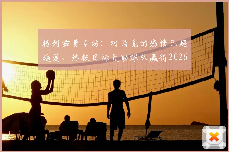 格列兹曼专访：对马竞的感情已超越爱，终极目标是助球队赢得2026年欧冠冠军