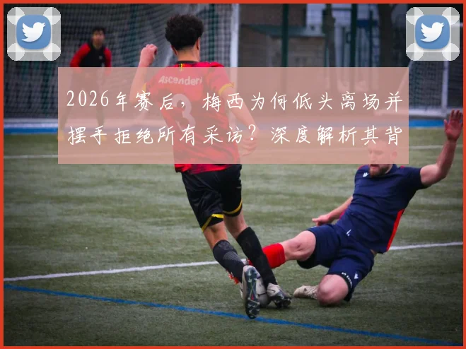 2026年赛后，梅西为何低头离场并摆手拒绝所有采访？深度解析其背后原因与球迷反应