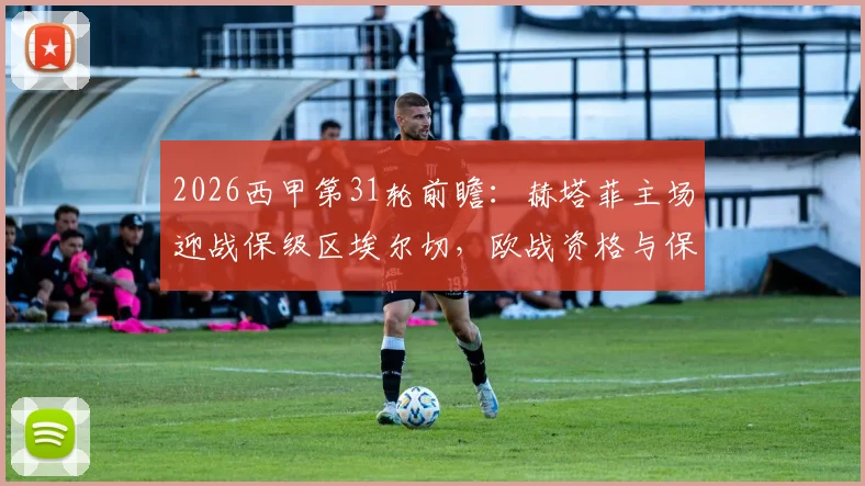 2026西甲第31轮前瞻：赫塔菲主场迎战保级区埃尔切，欧战资格与保级压力下的对决分析