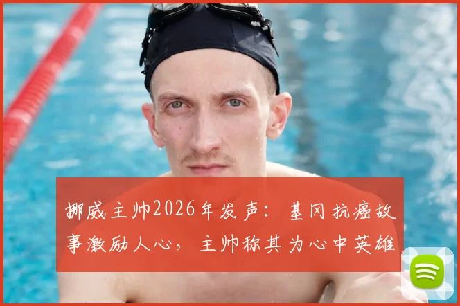 挪威主帅2026年发声：基冈抗癌故事激励人心，主帅称其为心中英雄并送上祝福