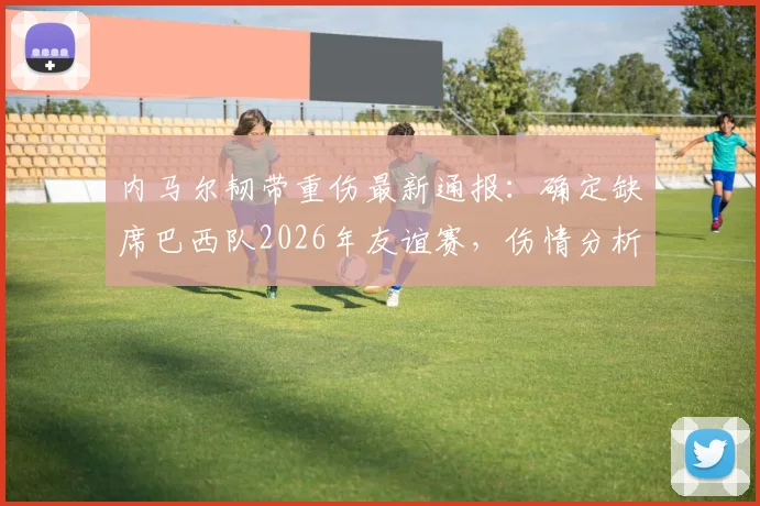 内马尔韧带重伤最新通报：确定缺席巴西队2026年友谊赛，伤情分析与康复时间线梳理
