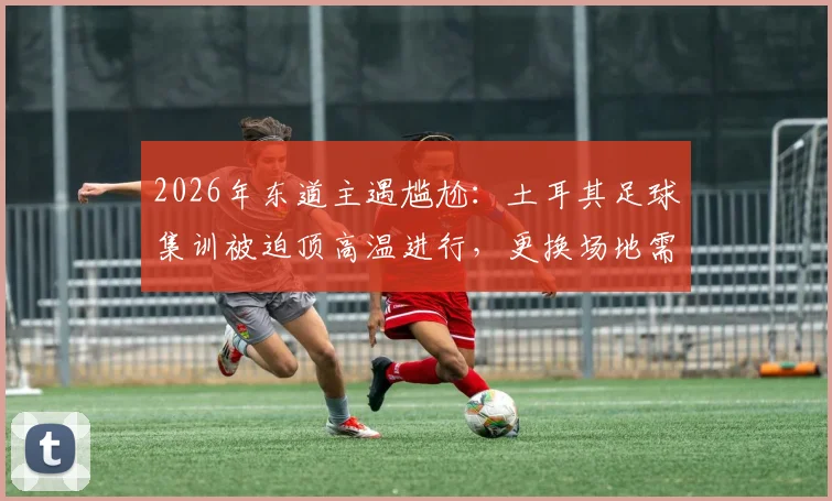 2026年东道主遇尴尬:土耳其足球集训被迫顶高温进行,更换场地需自付高额费用