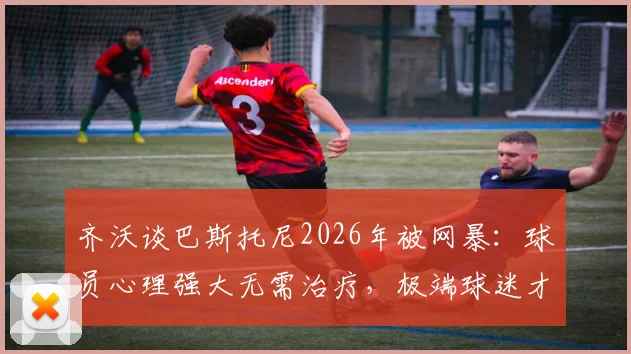 齐沃谈巴斯托尼2026年被网暴:球员心理强大无需治疗,极端球迷才该看医生