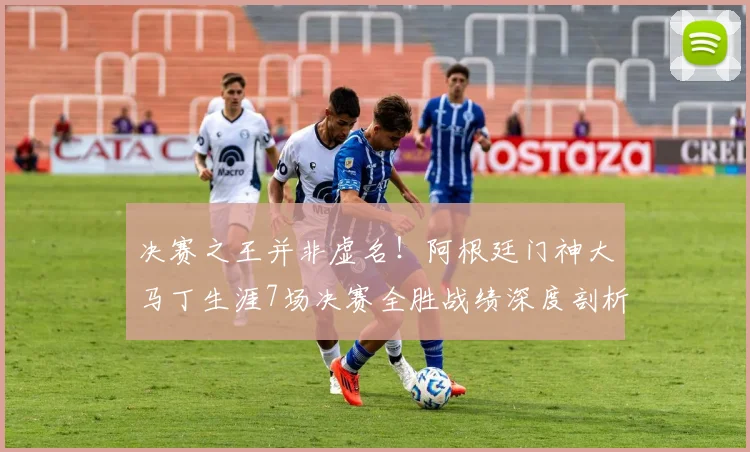 决赛之王并非虚名！阿根廷门神大马丁生涯7场决赛全胜战绩深度剖析，数据告诉你为何他如此关键