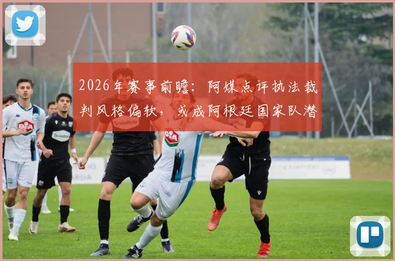 2026年赛事前瞻：阿媒点评执法裁判风格偏软，或成阿根廷国家队潜在挑战，具体影响分析