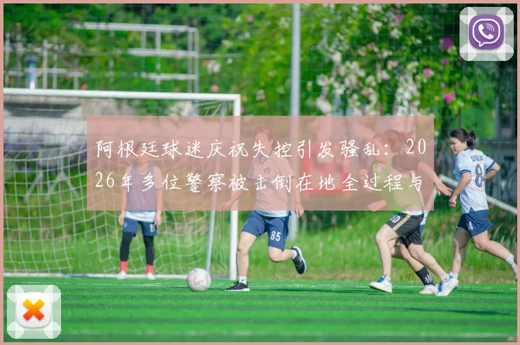 阿根廷球迷庆祝失控引发骚乱：2026年多位警察被击倒在地全过程与后续影响解析