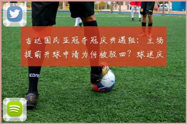 吉达国民亚冠夺冠庆典遇阻：主场提前开球申请为何被驳回？球迷庆祝计划与最新比赛时间一览