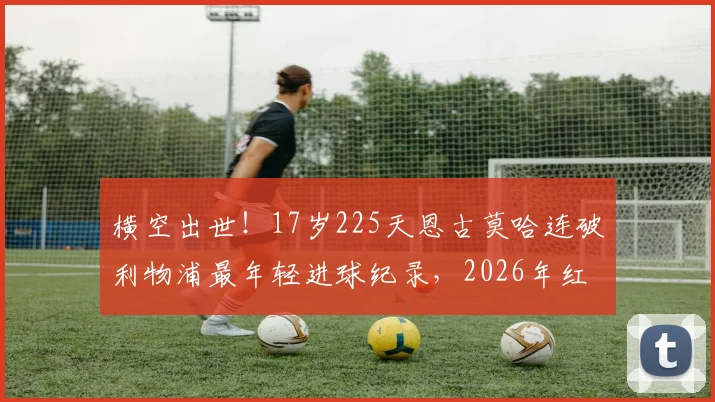 横空出世！17岁225天恩古莫哈连破利物浦最年轻进球纪录，2026年红军超新星全解析